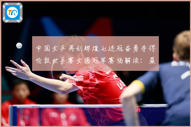中国女乒再创辉煌七连冠奋勇夺得伦敦世乒赛女团冠军赛场解读：最新赛事动态与深度分析
