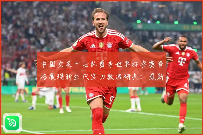 中国女足十七队勇夺世界杯参赛资格展现新生代实力数据研判：最新赛事动态与深度分析